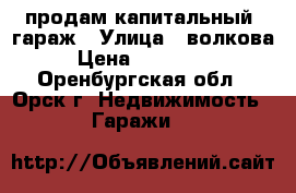 продам капитальный  гараж › Улица ­ волкова › Цена ­ 300 000 - Оренбургская обл., Орск г. Недвижимость » Гаражи   
